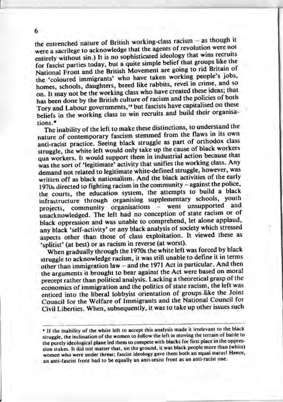 6 the entrenched nature of British working-class racism —as though it Were a sacrilege 10 acknowledge that the agents of revolution were not entirely without sin.) It is no sophisticated ideology that wins recruits Tor fascist parties today, but a quite simple belif that groups like the National Front and the British Movement are going to rid Britain of the ‘coloured immigrants’ who have taken working people’s jobs, homes, schools, daughters, breed like rabbits, revel in crime, and so on. It may not be the working class who have created these idcas; that has been done by the British culture of racism and the policics of both Tory and Labour governments, * but fascists have capitalised on these beliefs in the working class to win recruits and build their organisa- tions.* “The inability of the left to make these distinctions, to understand the nature of contemporary fascism stemmed from the flaws in its own anti-racist practice. Seeing black struggle as part of orthodox class Struggle, the white left would only take up the cause of black workers ‘qua workers. It would support them in industrial action because that \Was the sort of ‘legitimate" activity that unifies the working class. Any demand not related to legitimate white-defined struggle, however, was written off as black nationalism. And the black activities of the carly 1970 directed to fighting racism in the community — against the police, the courts, the education system, the attempis to build a black infrastructure. through organising supplementary schools, youth projects, community organisations - weni unsupported and unacknowledged. The left had no conception of state racism or of black oppression and was unable to comprehend, let alone applaud, any black ‘self-activity or any black analysis of society which stressed aspects other than those of class exploitation. It viewed thesc as “splitist’ (at best) or as racism in reverse (at worst). ’When gradually through the 1970s the white left was forced by black struggle 10 acknowledge racism, it was still unable (0 define it in terms other than immigration law — and the 1971 Actin particular. And then the arguments it brought to bear against the Act were based on moral precept rather than political analysis. Lacking a theorctical grasp of the cconomics of immigration and the politics of state racism, the left was enticed into the liberal lobbyist orientation of groups like the Joint Council for the Welfare of Immigrants and the National Council for Civil Liberties. When, subsequently, it was to take up other issues such 1 the inability of the white Ift (0 accept his analysis made it el Srueghe, the inclination of the women (0 foflow theeft in moving the e ihe purcly declogical plane o them 0 compete with black fo irst place n the oppres- om stakes. 1 dud ot matte that, on the round, it was black people more than (white) omen wha were under hreat Fcist deology gave them both an cqual staius! Hence, i anti-ascist front had 1o be equally an ani-icxis front a5 an ant-acis one.